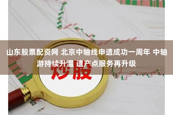 山东股票配资网 北京中轴线申遗成功一周年 中轴游持续升温 遗产点服务再升级