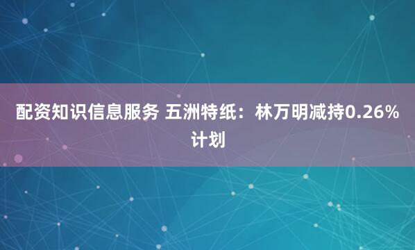 配资知识信息服务 五洲特纸：林万明减持0.26%计划