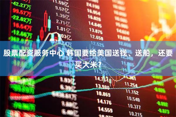 股票配资服务中心 韩国要给美国送钱、送船，还要买大米？