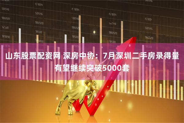 山东股票配资网 深房中协：7月深圳二手房录得量有望继续突破5000套