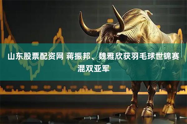 山东股票配资网 蒋振邦、魏雅欣获羽毛球世锦赛混双亚军