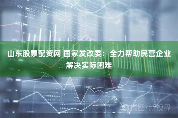 山东股票配资网 国家发改委：全力帮助民营企业解决实际困难