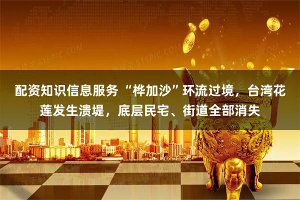 配资知识信息服务 “桦加沙”环流过境，台湾花莲发生溃堤，底层民宅、街道全部消失
