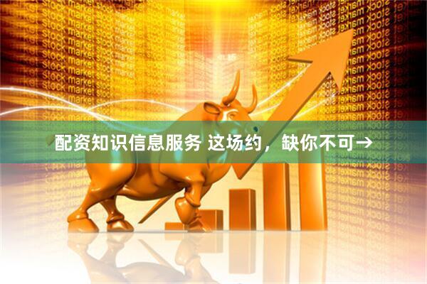 配资知识信息服务 这场约，缺你不可→