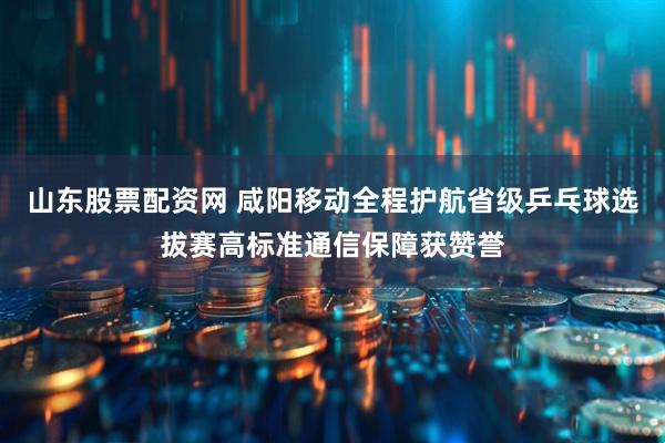 山东股票配资网 咸阳移动全程护航省级乒乓球选拔赛高标准通信保障获赞誉