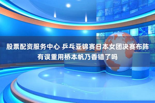股票配资服务中心 乒乓亚锦赛日本女团决赛布阵有误重用桥本帆乃香错了吗