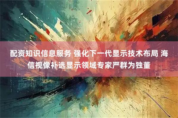 配资知识信息服务 强化下一代显示技术布局 海信视像补选显示领域专家严群为独董