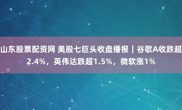 山东股票配资网 美股七巨头收盘播报｜谷歌A收跌超2.4%，英伟达跌超1.5%，微软涨1%