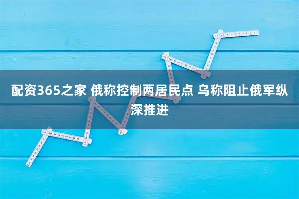 配资365之家 俄称控制两居民点 乌称阻止俄军纵深推进