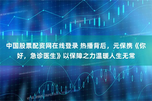 中国股票配资网在线登录 热播背后，元保携《你好，急诊医生》以保障之力温暖人生无常