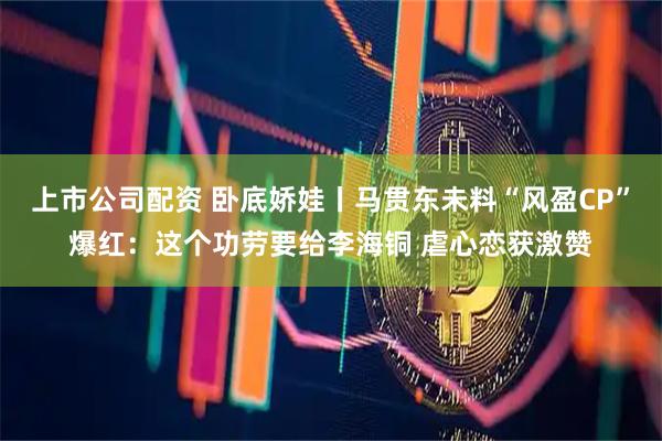 上市公司配资 卧底娇娃丨马贯东未料“风盈CP”爆红：这个功劳要给李海铜 虐心恋获激赞
