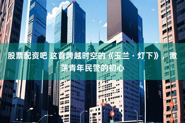 股票配资吧 这首跨越时空的《玉兰 · 灯下》，激荡青年民警的初心