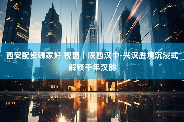 西安配资哪家好 视窗｜陕西汉中·兴汉胜境沉浸式解锁千年汉韵
