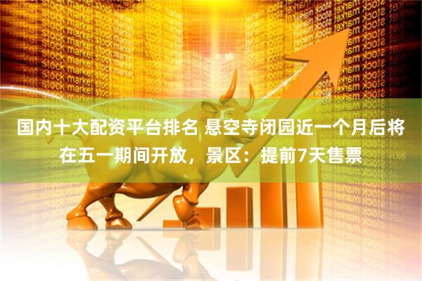国内十大配资平台排名 悬空寺闭园近一个月后将在五一期间开放，景区：提前7天售票