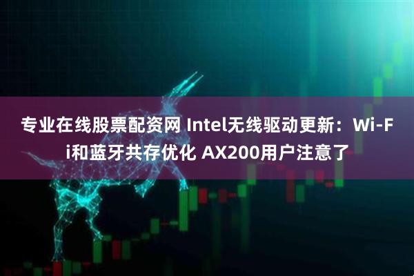 专业在线股票配资网 Intel无线驱动更新：Wi-Fi和蓝牙共存优化 AX200用户注意了
