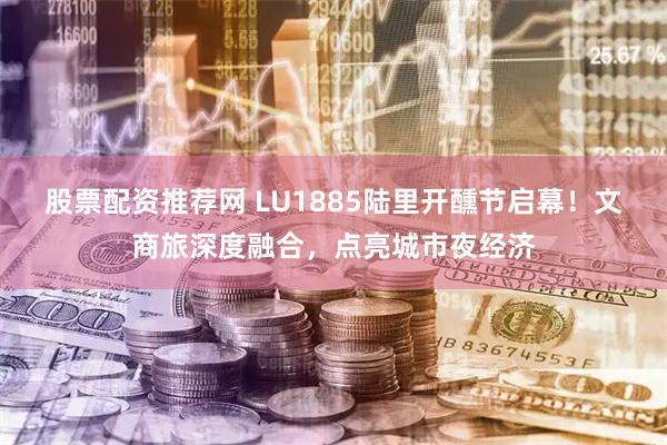 股票配资推荐网 LU1885陆里开醺节启幕！文商旅深度融合，点亮城市夜经济
