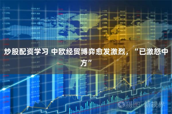 炒股配资学习 中欧经贸博弈愈发激烈，“已激怒中方”