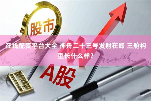 在线配资平台大全 神舟二十三号发射在即 三舱构型长什么样？