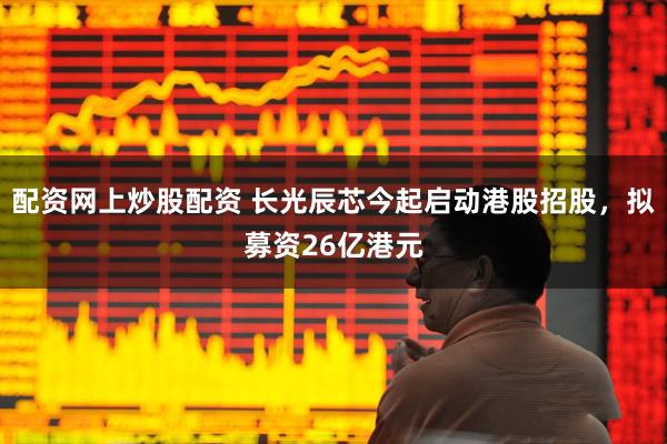 配资网上炒股配资 长光辰芯今起启动港股招股，拟募资26亿港元