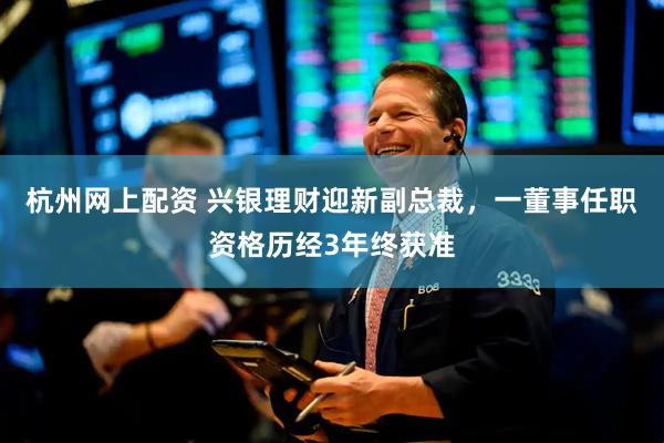 杭州网上配资 兴银理财迎新副总裁，一董事任职资格历经3年终获准