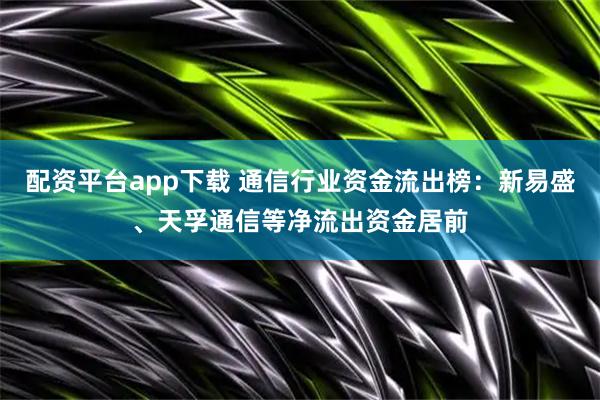配资平台app下载 通信行业资金流出榜：新易盛、天孚通信等净流出资金居前
